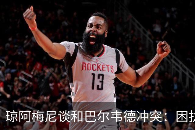 琼阿梅尼谈和巴尔韦德冲突：困扰我的是虚假报道，我们之间没问题